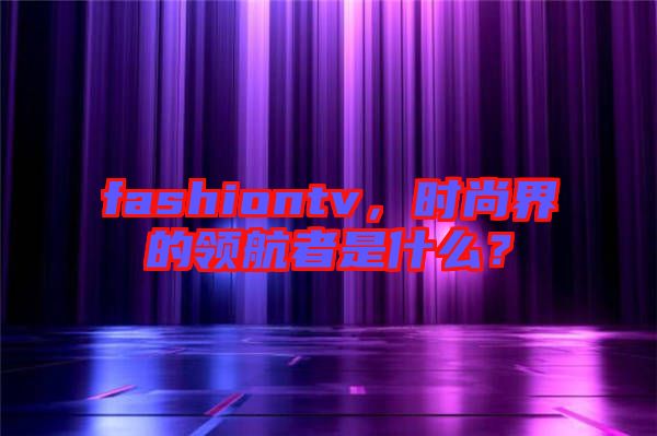fashiontv，時(shí)尚界的領(lǐng)航者是什么？