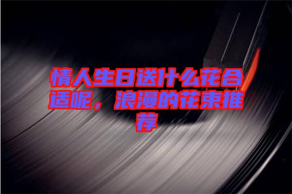 情人生日送什么花合適呢，浪漫的花束推薦