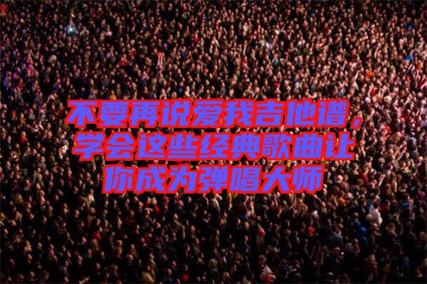 不要再說愛我吉他譜，學(xué)會(huì)這些經(jīng)典歌曲讓你成為彈唱大師