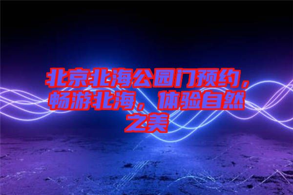 北京北海公園門(mén)預(yù)約，暢游北海，體驗(yàn)自然之美