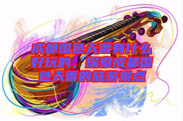 成都國色天香有什么好玩的，探索成都國色天香的旅游景點