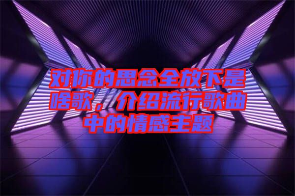 對(duì)你的思念全放下是啥歌，介紹流行歌曲中的情感主題