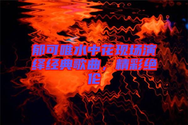 郁可唯水中花現(xiàn)場演繹經(jīng)典歌曲，精彩絕倫