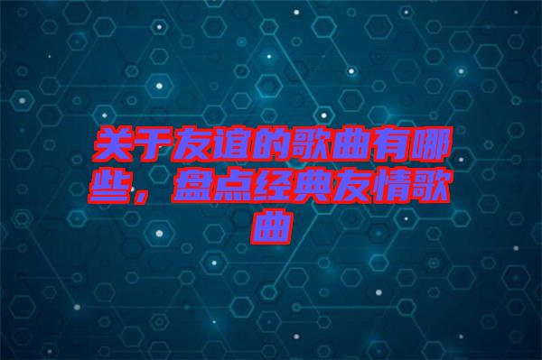 關(guān)于友誼的歌曲有哪些，盤點經(jīng)典友情歌曲