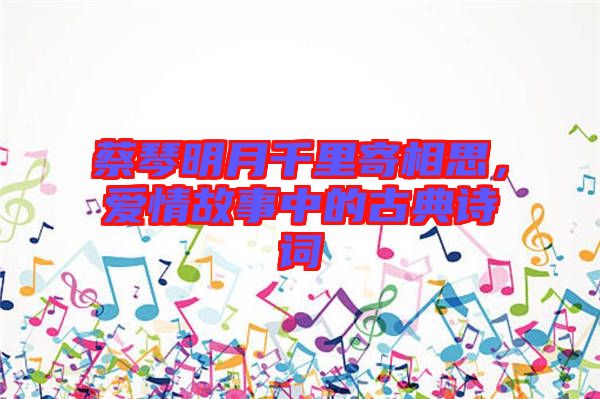 蔡琴明月千里寄相思，愛情故事中的古典詩詞