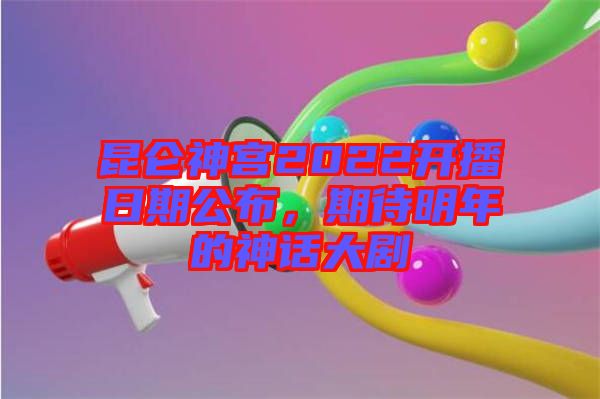 昆侖神宮2022開播日期公布，期待明年的神話大劇