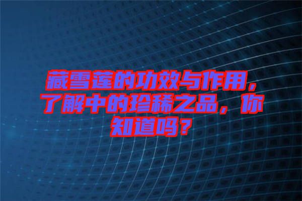 藏雪蓮的功效與作用，了解中的珍稀之品，你知道嗎？
