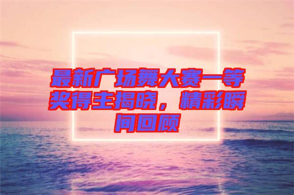 最新廣場(chǎng)舞大賽一等獎(jiǎng)得主揭曉，精彩瞬間回顧