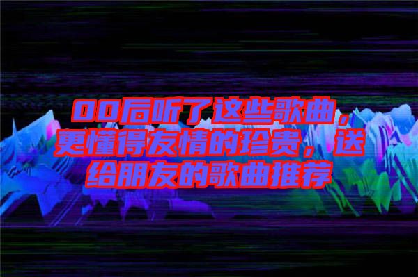 00后聽了這些歌曲，更懂得友情的珍貴，送給朋友的歌曲推薦