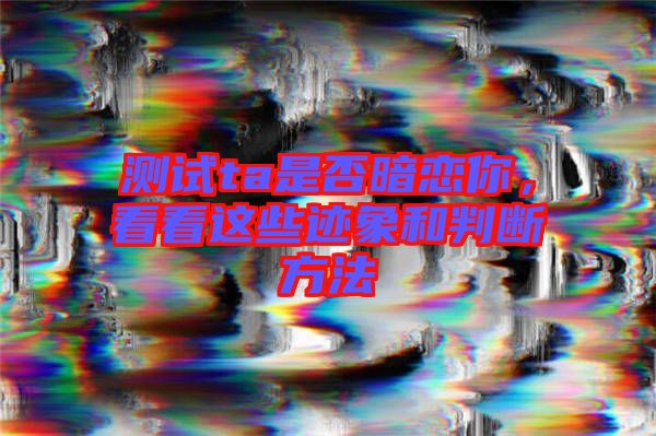 測試ta是否暗戀你，看看這些跡象和判斷方法