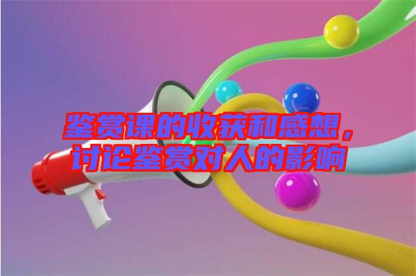 鑒賞課的收獲和感想，討論鑒賞對(duì)人的影響