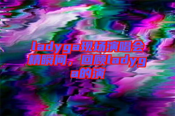 ladyga現(xiàn)場(chǎng)演唱會(huì)精瞬間，回顧ladyga的演