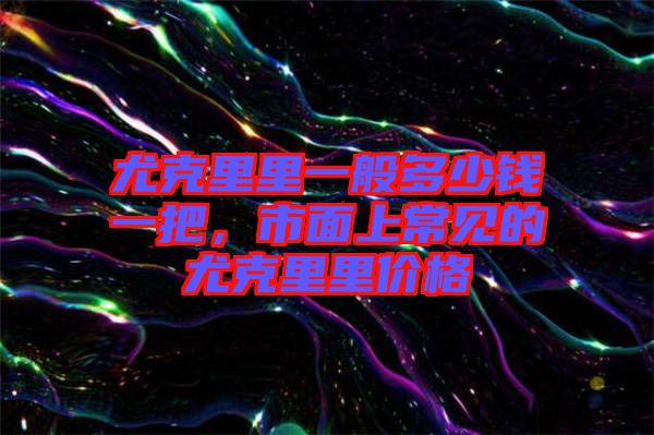 尤克里里一般多少錢一把，市面上常見的尤克里里價(jià)格