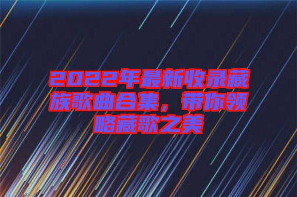2022年最新收錄藏族歌曲合集，帶你領(lǐng)略藏歌之美
