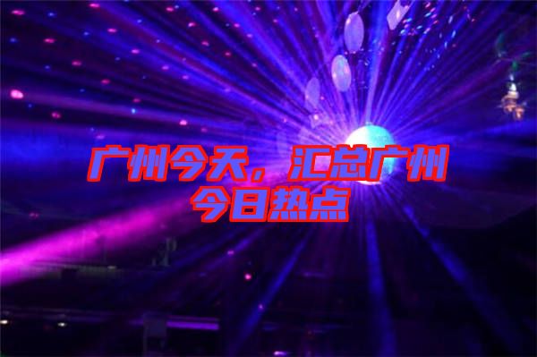 廣州今天，匯總廣州今日熱點