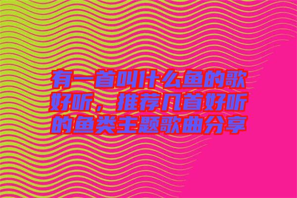 有一首叫什么魚的歌好聽，推薦幾首好聽的魚類主題歌曲分享
