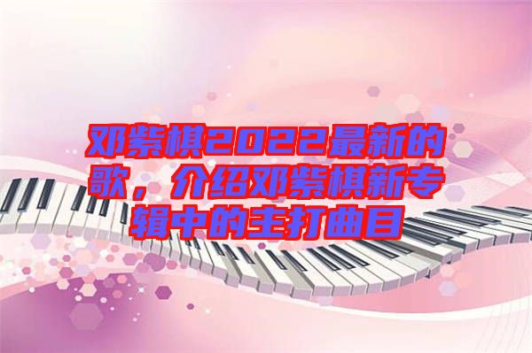 鄧紫棋2022最新的歌，介紹鄧紫棋新專輯中的主打曲目