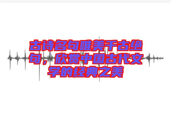 古詩名句唯美千古絕句，欣賞中國古代文學(xué)的經(jīng)典之美