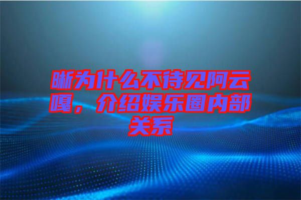 晰為什么不待見阿云嘎，介紹娛樂圈內(nèi)部關系