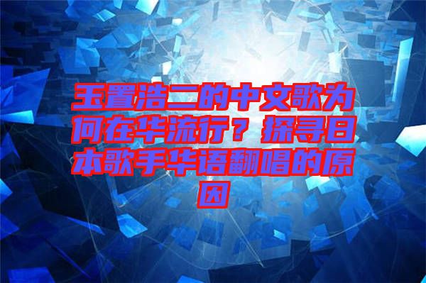玉置浩二的中文歌為何在華流行？探尋日本歌手華語翻唱的原因
