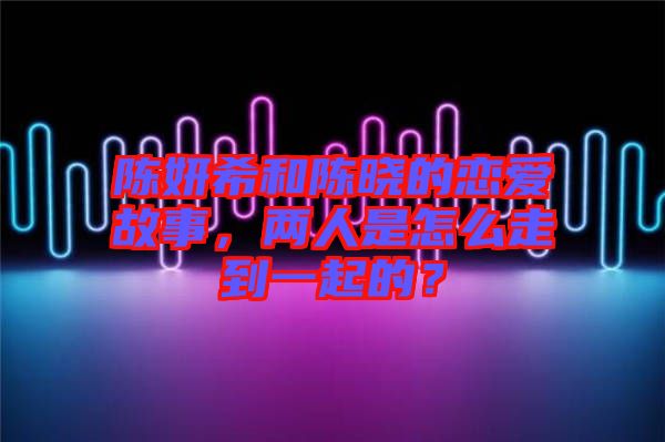 陳妍希和陳曉的戀愛(ài)故事，兩人是怎么走到一起的？