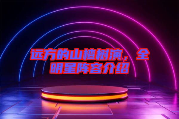 遠(yuǎn)方的山楂樹演，全明星陣容介紹