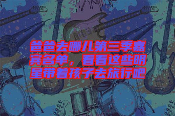 爸爸去哪兒第三季嘉賓名單，看看這些明星帶著孩子去旅行吧