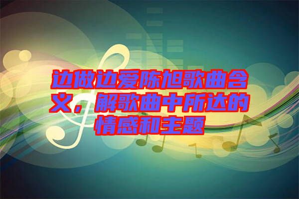 邊做邊愛(ài)陳旭歌曲含義，解歌曲中所達(dá)的情感和主題
