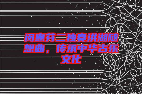 閔惠芬二獨奏洪湖隨想曲，傳承中華古樂文化