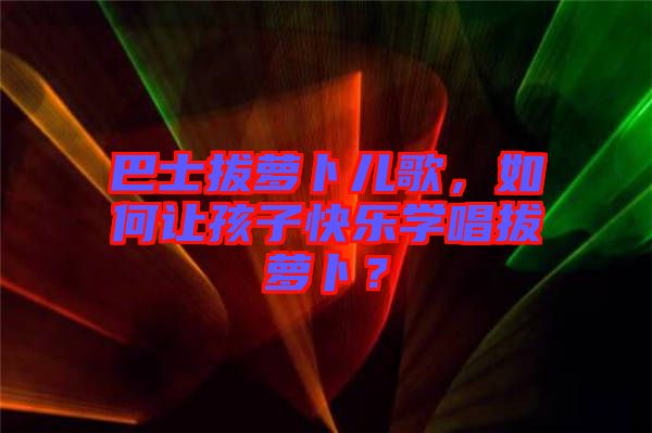 巴士拔蘿卜兒歌，如何讓孩子快樂學(xué)唱拔蘿卜？