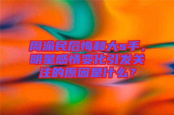 周渝民后悔和大s手，明星感情變化引發(fā)關(guān)注的原因是什么？