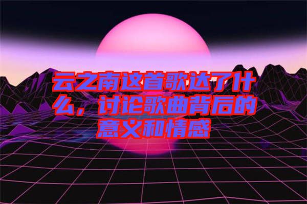 云之南這首歌達了什么，討論歌曲背后的意義和情感