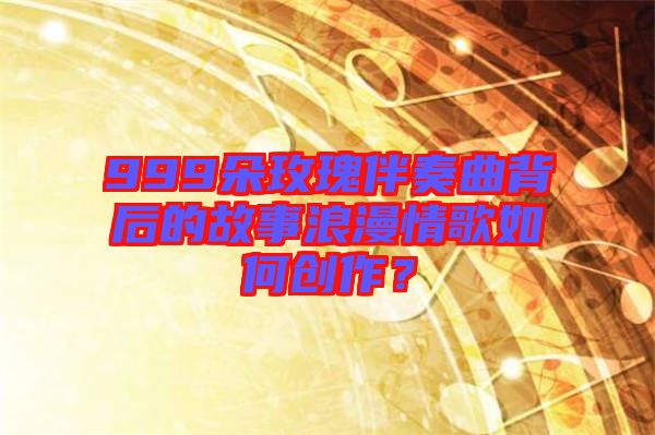 999朵玫瑰伴奏曲背后的故事浪漫情歌如何創(chuàng)作？