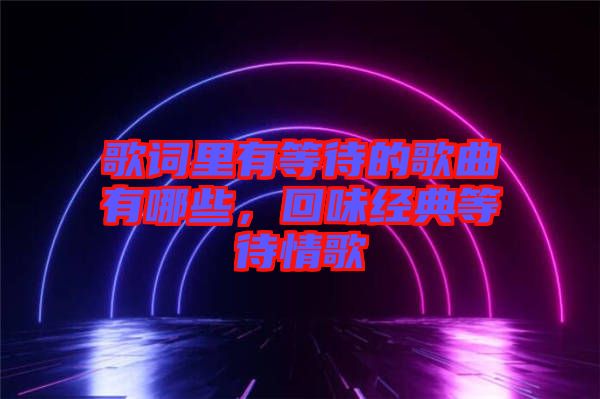 歌詞里有等待的歌曲有哪些，回味經(jīng)典等待情歌