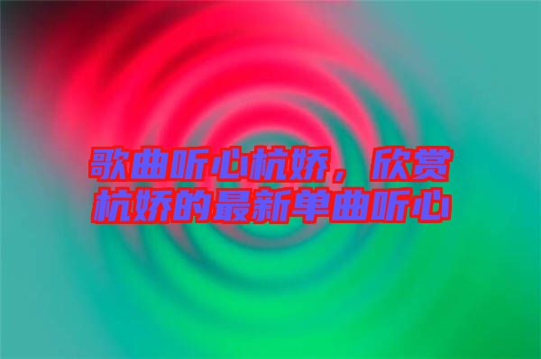 歌曲聽心杭嬌，欣賞杭嬌的最新單曲聽心