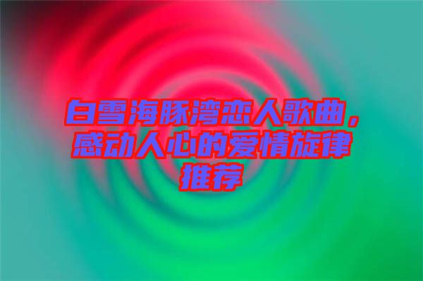 白雪海豚灣戀人歌曲，感動人心的愛情旋律推薦