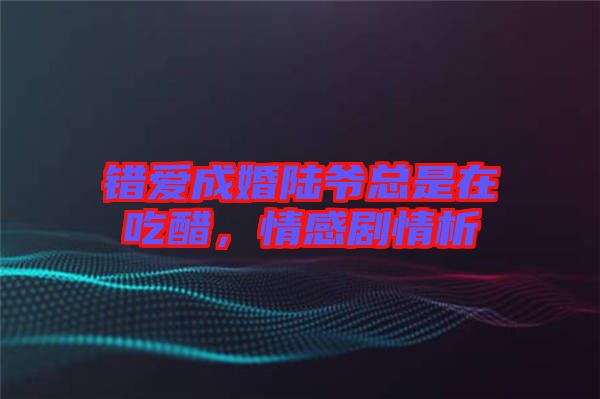 錯愛成婚陸爺總是在吃醋，情感劇情析