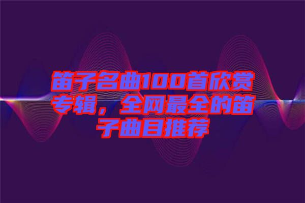 笛子名曲100首欣賞專輯，全網(wǎng)最全的笛子曲目推薦