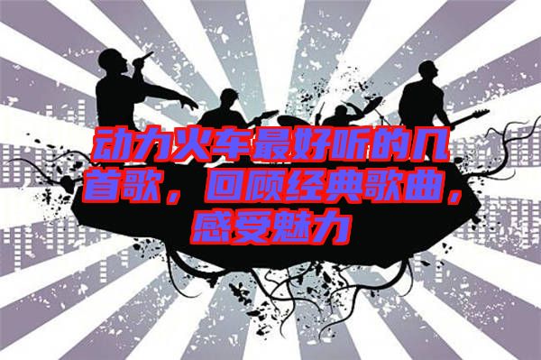 動(dòng)力火車最好聽的幾首歌，回顧經(jīng)典歌曲，感受魅力