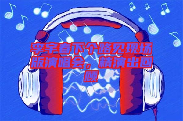 李宇春下個路見現(xiàn)場版演唱會，精演出回顧
