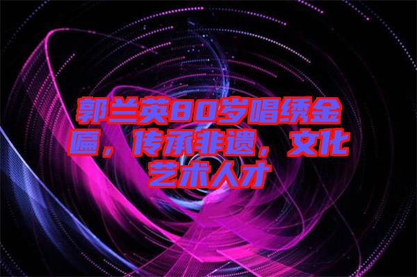 郭蘭英80歲唱繡金匾，傳承非遺，文化藝術(shù)人才