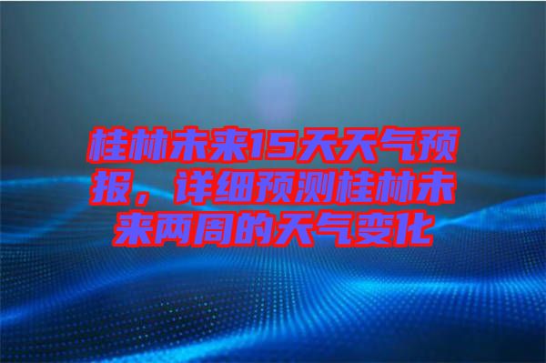 桂林未來15天天氣預(yù)報，詳細(xì)預(yù)測桂林未來兩周的天氣變化