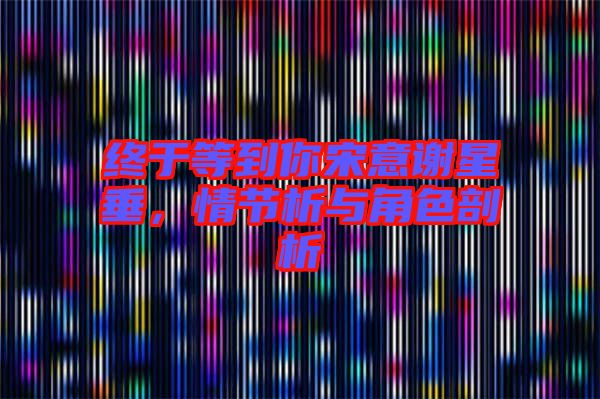 終于等到你宋意謝星垂，情節(jié)析與角色剖析