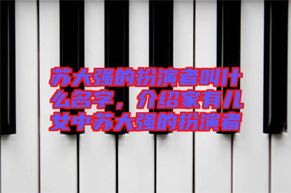 蘇大強(qiáng)的扮演者叫什么名字，介紹家有兒女中蘇大強(qiáng)的扮演者