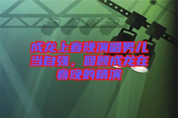 成龍上春晚演唱男兒當自強，回顧成龍在春晚的精演