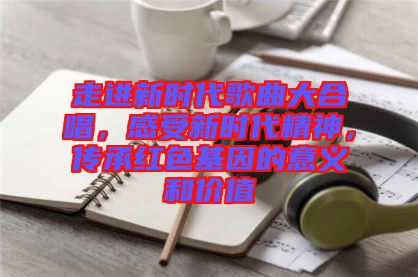 走進新時代歌曲大合唱，感受新時代精神，傳承紅色基因的意義和價值