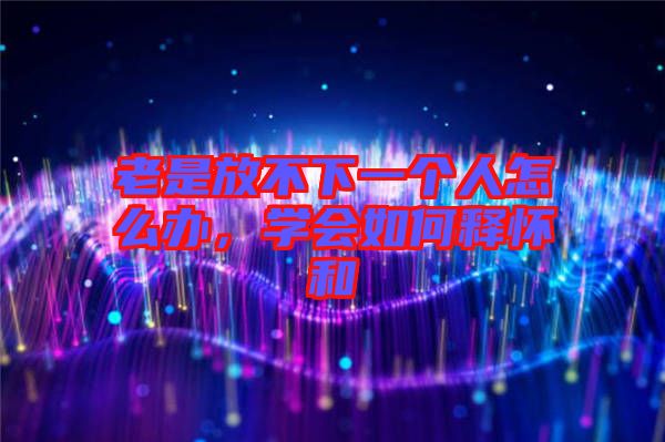 老是放不下一個人怎么辦，學會如何釋懷和