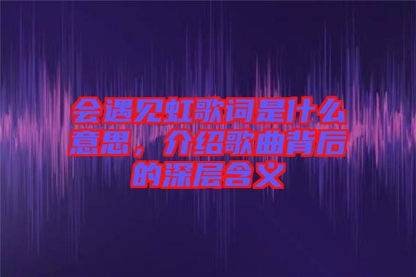 會遇見虹歌詞是什么意思，介紹歌曲背后的深層含義
