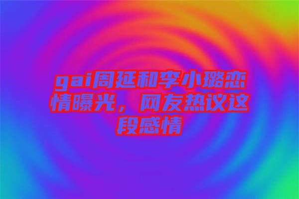 gai周延和李小璐戀情曝光，網友熱議這段感情