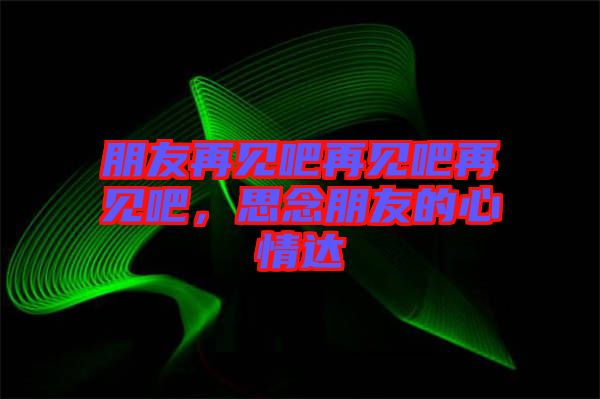 朋友再見吧再見吧再見吧，思念朋友的心情達